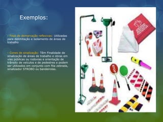 Exemplos:
- Fitas de demarcação reflexivas: Utilizadas
para delimitação e isolamento de áreas de
trabalho
- Cones de sinalização: Têm Finalidade de
sinalização de áreas de trabalho e obras em
vias públicas ou rodovias e orientação de
trânsito de veículos e de pedestres e podem
ser utilizados em conjunto com fita zebrada,
sinalizador STROBO ou bandeirolas.
 