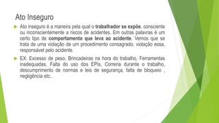 Ato Inseguro
 Ato inseguro é a maneira pela qual o trabalhador se expõe, consciente
ou inconscientemente a riscos de acidentes. Em outras palavras é um
certo tipo de comportamento que leva ao acidente. Vemos que se
trata de uma violação de um procedimento consagrado, violação essa,
responsável pelo acidente.
 EX: Excesso de peso, Brincadeiras na hora do trabalho, Ferramentas
inadequadas, Falta do uso dos EPIs, Correria durante o trabalho,
descumprimento de normas e leis de segurança, falta de bloqueio ,
negligência etc..
 