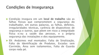 Condições de Insegurança
 Condição insegura em um local de trabalho são as
falhas físicas que comprometem a segurança do
trabalhador, em outras palavras, as falhas, defeitos,
irregularidades técnicas, carência de dispositivos de
segurança e outros, que põem em risco a integridade
física e/ou a saúde das pessoas, e a própria
segurança das instalações e dos equipamento.
 EX: Andaimes mal montados; Falta de Sinalização,
Falta de Identificação de Produtos, Escadas sem
Corrimão, Área sem isolamentos, Falta de Guarda
corpo roda pé.
 