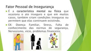 Fator Pessoal de Insegurança
 É a característica mental ou física que
ocasiona o ato inseguro e que em muitos
casos, também criam condições inseguras ou
permitem que elas continuem existindo.
 EX: Doença Familiar, Stress, Falta de
conhecimento das normas de segurança,
Nervosismo, vício, problemas financeiro;
 
