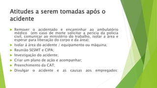 Atitudes a serem tomadas após o
acidente
 Remover o acidentado e encaminhar ao ambulatório
médico (em caso de morte solicitar a pericia da policia
civil, comunicar ao ministério do trabalho, isolar a àrea e
esperar para liberação do corpo e da área);
 Isolar á área do acidente / equipamento ou máquina;
 Reunião SESMT e CIPA;
 Investigação do acidente;
 Criar um plano de ação e acompanhar;
 Preenchimento da CAT;
 Divulgar o acidente e as causas aos empregados:
 