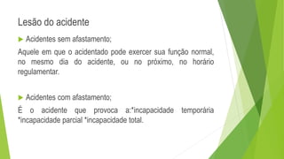 Lesão do acidente
 Acidentes sem afastamento;
Aquele em que o acidentado pode exercer sua função normal,
no mesmo dia do acidente, ou no próximo, no horário
regulamentar.
 Acidentes com afastamento;
É o acidente que provoca a:*incapacidade temporária
*incapacidade parcial *incapacidade total.
 