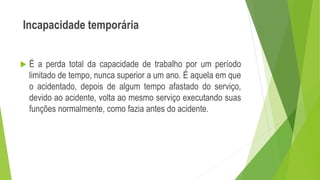 Incapacidade temporária
 É a perda total da capacidade de trabalho por um período
limitado de tempo, nunca superior a um ano. É aquela em que
o acidentado, depois de algum tempo afastado do serviço,
devido ao acidente, volta ao mesmo serviço executando suas
funções normalmente, como fazia antes do acidente.
 