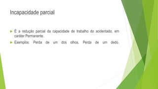Incapacidade parcial
 É a redução parcial da capacidade de trabalho do acidentado, em
caráter Permanente.
 Exemplos: Perda de um dos olhos. Perda de um dedo.
 