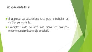 Incapacidade total
 É a perda da capacidade total para o trabalho em
caráter permanente.
 Exemplo: Perda de uma das mãos um dos pés,
mesmo que a prótese seja possível.
 