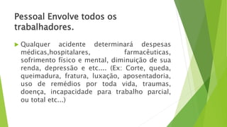 Pessoal Envolve todos os
trabalhadores.
 Qualquer acidente determinará despesas
médicas,hospitalares, farmacêuticas,
sofrimento físico e mental, diminuição de sua
renda, depressão e etc.... (Ex: Corte, queda,
queimadura, fratura, luxação, aposentadoria,
uso de remédios por toda vida, traumas,
doença, incapacidade para trabalho parcial,
ou total etc...)
 