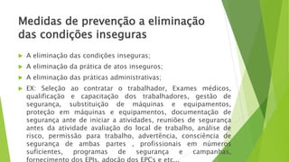 Medidas de prevenção a eliminação
das condições inseguras
 A eliminação das condições inseguras;
 A eliminação da prática de atos inseguros;
 A eliminação das práticas administrativas;
 EX: Seleção ao contratar o trabalhador, Exames médicos,
qualificação e capacitação dos trabalhadores, gestão de
segurança, substituição de máquinas e equipamentos,
proteção em máquinas e equipamentos, documentação de
segurança ante de iniciar a atividades, reuniões de segurança
antes da atividade avaliação do local de trabalho, análise de
risco, permissão para trabalho, advertência, consciência de
segurança de ambas partes , profissionais em números
suficientes, programas de segurança e campanhas,
 