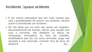 Incidente /quase acidente
 É um evento indesejável que por mais remoto que
seja a probabilidade de ocorrer um acidente, mesmo
assim é considerado um incidente
 EX: Um tijolo que cai mais não acerta em ninguém,
descumprimento de normas, descer uma escada sem
usar o corrimão, não obedecer as placas de
sinalização, brincadeira na hora do trabalho,
empilhadeira que faz um curva correndo, carga mal
ajustada e mal amarrada, transitar fora da faixa de
pedestre e etc...
 