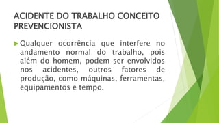 ACIDENTE DO TRABALHO CONCEITO
PREVENCIONISTA
 Qualquer ocorrência que interfere no
andamento normal do trabalho, pois
além do homem, podem ser envolvidos
nos acidentes, outros fatores de
produção, como máquinas, ferramentas,
equipamentos e tempo.
 