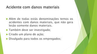 Acidente com danos materiais
 Além de todas estás denominações temos os
acidentes com danos materiais, que não gera
lesão somente danos materiais.
 Também deve ser investigado;
 Criado um plano de ação;
 Divulgado para todos os empregados;
 