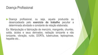 Doença Profissional
 Doença profissional, ou seja, aquela produzida ou
desencadeada pelo exercício do trabalho peculiar a
determinada atividade e constante de relação elaborada;
Ex: Manipulação e fabricação de mercúrio, manganês, chumbo,
solda, ácidos e seus derivados, radiação ionizante e não
ionizante, vibração, ruído, DORTs, tuberculose, leptospirose,
hepatite etc...
 