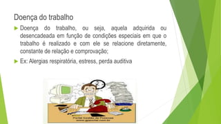 Doença do trabalho
 Doença do trabalho, ou seja, aquela adquirida ou
desencadeada em função de condições especiais em que o
trabalho é realizado e com ele se relacione diretamente,
constante de relação e comprovação;
 Ex: Alergias respiratória, estress, perda auditiva
 