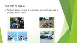 Acidente de trajeto
 Acidente sofrido durante o percurso de sua residência para a
empresa e vice - versa
 