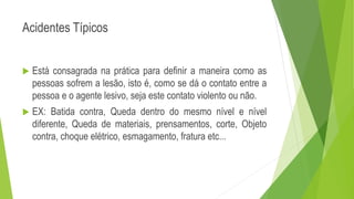 Acidentes Típicos
 Está consagrada na prática para definir a maneira como as
pessoas sofrem a lesão, isto é, como se dá o contato entre a
pessoa e o agente lesivo, seja este contato violento ou não.
 EX: Batida contra, Queda dentro do mesmo nível e nível
diferente, Queda de materiais, prensamentos, corte, Objeto
contra, choque elétrico, esmagamento, fratura etc...
 