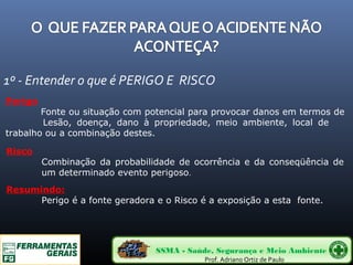 1º - Entender o que é PERIGO E RISCO 
Perigo 
Fonte ou situação com potencial para provocar danos em termos de 
Lesão, doença, dano à propriedade, meio ambiente, local de 
trabalho ou a combinação destes. 
Risco 
Combinação da probabilidade de ocorrência e da conseqüência de 
um determinado evento perigoso. 
Resumindo: 
Perigo é a fonte geradora e o Risco é a exposição a esta fonte. 
SSMA - Saúde, Segurança e Meio Ambiente 
Prof. Adriano Ortiz de Paulo 
 
