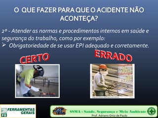 2º - Atender as normas e procedimentos internos em saúde e 
segurança do trabalho, como por exemplo: 
 Obrigatoriedade de se usar EPI adequado e corretamente. 
SSMA - Saúde, Segurança e Meio Ambiente 
Prof. Adriano Ortiz de Paulo 
 