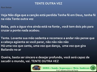 Veja Não diga que a canção está perdida Tenha fé em Deus, tenha fé 
na vida Tente outra vez 
Beba, pois a água viva ainda está na fonte , você tem dois pés para 
cruzar a ponte nada acabou. 
Tente. Levante sua mão sedenta e recomece a andar não pense que 
a cabeça agüenta se você parar, não não não não 
Há uma voz que canta, uma voz que dança, uma voz que gira 
Bailando no ar 
Queira, basta ser sincero e desejar profundo, você será capaz de 
sacudir o mundo, vai. TENTE OUTRA VEZ 
SSMA - Saúde, Segurança e Meio Ambiente 
Prof. Adriano Ortiz de Paulo 
Raul Seixas 
TENTE OUTRA VEZ 
 