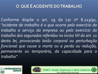 Conforme dispõe o art. 19 da Lei nº 8.213/91, 
"acidente de trabalho é o que ocorre pelo exercício do 
trabalho a serviço da empresa ou pelo exercício do 
trabalho dos segurados referidos no inciso VII do art. 11 
desta lei, provocando lesão corporal ou perturbação 
funcional que cause a morte ou a perda ou redução, 
permanente ou temporária, da capacidade para o 
trabalho". 
SSMA - Saúde, Segurança e Meio Ambiente 
Prof. Adriano Ortiz de Paulo 
 