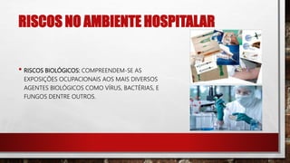 RISCOS NO AMBIENTE HOSPITALAR
• RISCOS BIOLÓGICOS: COMPREENDEM-SE AS
EXPOSIÇÕES OCUPACIONAIS AOS MAIS DIVERSOS
AGENTES BIOLÓGICOS COMO VÍRUS, BACTÉRIAS, E
FUNGOS DENTRE OUTROS.
 