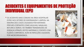 ACIDENTES E EQUIPAMENTOS DE PROTEÇÃO
INDIVIDUAL (EPI)
• OS ACIDENTES MAIS COMUNS NA ÁREA HOSPITALAR
ESTÃO NOS SETORES DE ENFERMAGEM E LIMPEZA, NA
MAIORIA DOS CASOS CAUSADOS POR MATERIAIS
PÉRFURO-CORTANTES COMO AGULHAS, NAVALHAS,
BISTURIS E VIDROS. HÁ TAMBÉM TRANSMISSÕES DE
DOENÇAS ATRAVÉS DESTES MATERIAIS E CONTATO COM
FLUÍDOS CORPÓREOS, ALÉM DE INFECÇÕES CAUSADAS
POR MICROORGANISMOS.
 