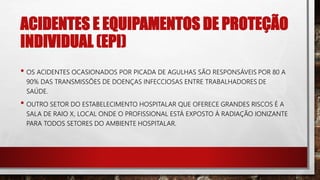 ACIDENTES E EQUIPAMENTOS DE PROTEÇÃO
INDIVIDUAL (EPI)
• OS ACIDENTES OCASIONADOS POR PICADA DE AGULHAS SÃO RESPONSÁVEIS POR 80 A
90% DAS TRANSMISSÕES DE DOENÇAS INFECCIOSAS ENTRE TRABALHADORES DE
SAÚDE.
• OUTRO SETOR DO ESTABELECIMENTO HOSPITALAR QUE OFERECE GRANDES RISCOS É A
SALA DE RAIO X, LOCAL ONDE O PROFISSIONAL ESTÁ EXPOSTO Á RADIAÇÃO IONIZANTE
PARA TODOS SETORES DO AMBIENTE HOSPITALAR.
 
