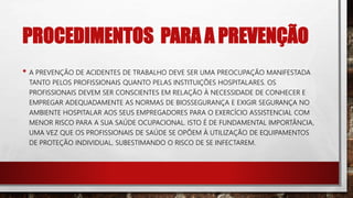 PROCEDIMENTOS PARA A PREVENÇÃO
• A PREVENÇÃO DE ACIDENTES DE TRABALHO DEVE SER UMA PREOCUPAÇÃO MANIFESTADA
TANTO PELOS PROFISSIONAIS QUANTO PELAS INSTITUIÇÕES HOSPITALARES. OS
PROFISSIONAIS DEVEM SER CONSCIENTES EM RELAÇÃO À NECESSIDADE DE CONHECER E
EMPREGAR ADEQUADAMENTE AS NORMAS DE BIOSSEGURANÇA E EXIGIR SEGURANÇA NO
AMBIENTE HOSPITALAR AOS SEUS EMPREGADORES PARA O EXERCÍCIO ASSISTENCIAL COM
MENOR RISCO PARA A SUA SAÚDE OCUPACIONAL. ISTO É DE FUNDAMENTAL IMPORTÂNCIA,
UMA VEZ QUE OS PROFISSIONAIS DE SAÚDE SE OPÕEM À UTILIZAÇÃO DE EQUIPAMENTOS
DE PROTEÇÃO INDIVIDUAL, SUBESTIMANDO O RISCO DE SE INFECTAREM.
 