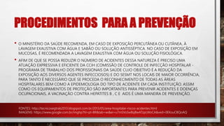 PROCEDIMENTOS PARA A PREVENÇÃO
• O MINISTÉRIO DA SAÚDE RECOMENDA, EM CASO DE EXPOSIÇÃO PERCUTÂNEA OU CUTÂNEA, À
LAVAGEM EXAUSTIVA COM ÁGUA E SABÃO OU SOLUÇÃO ANTISSÉPTICA. NO CASO DE EXPOSIÇÃO EM
MUCOSAS, É RECOMENDADA A LAVAGEM EXAUSTIVA COM ÁGUA OU SOLUÇÃO FISIOLÓGICA.
• AFIM DE QUE SE POSSA REDUZIR O NÚMERO DE ACIDENTES DESSA NATUREZA É PRECISO UMA
ATUAÇÃO EXPRESSIVA E EFICIENTE DA CCIH (COMISSÃO DE CONTROLE DE INFECÇÃO HOSPITALAR -
PROGRAMA DE TRABALHO DOS PROFISSIONAIS DA SAÚDE CUJO OBJETIVO É A REDUÇÃO DA
EXPOSIÇÃO AOS DIVERSOS AGENTES INFECCIOSOS) E DO SESMT NOS LOCAIS DE MAIOR OCORRÊNCIA,
PARA TANTO É NECESSÁRIO QUE SE PROCEDA O RECONHECIMENTO DE TODAS AS ÁREAS
HOSPITALARES BEM COMO A EPIDEMIOLOGIA DO TIPO DE ACIDENTE EM CADA INSTITUIÇÃO. ASSIM
COMO OS EQUIPAMENTOS DE PROTEÇÃO SÃO IMPORTANTES PARA PREVENIR ACIDENTES E DOENÇAS
OCUPACIONAIS, A VACINAÇÃO CONTRA HEPATITES B , C E AIDS É UMA MANEIRA DE PREVENÇÃO.
FONTES: http://tecnicosegtrab2013.blogspot.com.br/2013/05/area-hospitalar-riscos-acidentes.html
IMAGENS: https://www.google.com.br/imghp?hl=pt-BR&tab=wi&ei=u7mSVoSwBsjBwATzpLWoCA&ved=0EKouCBQoAQ
 