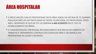 ÁREA HOSPITALAR
• A PREOCUPAÇÃO COM OS PROFISSIONAIS DESTA ÁREA SURGIU NA DÉCADA DE 70, QUANDO
PESQUISADORES DA USP ENFOCARAM NA SAÚDE OCUPACIONAL DO PROFISSIONAL DESTA
ÁREA, OBSERVADO-SE QUE EM 1971 OCORRERAM 4.468 ACIDENTES NESTE TIPO DE
ESTABELECIMENTO NO BRASIL.
• A CONSCIENTIZAÇÃO, PREVENÇÃO, RECONHECIMENTO DOS RISCOS NO AMBIENTE DE
TRABALHO E TREINAMENTO CONTÍNUO SÃO ESSENCIAIS PARA A SEGURANÇA DOS
PROFISSIONAIS DA SAÚDE E PACIENTES.
 