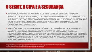 O SESMT, A CIPA E A SEGURANÇA
• A INSTRUÇÃO NORMATIVA NÚMERO 78 DE 2002, DEFINE ACIDENTE DO TRABALHO
"EXERCÍCIO DA ATIVIDADE Á SERVIÇO DE EMPRESA OU PELO EXERCÍCIO DO TRABALHO DOS
SEGURADOS ESPECIAIS, PROVOCANDO LESÃO CORPORAL OU PERTUBAÇÃO FUNCIONAL QUE
CAUSE A MORTE OU A PERDA OU A REDUÇÃO, PERMANENTE OU TEMPORÁRIA, DA
CAPACIDADE PARA O TRABALHO".
• AS RAZÕES PARA EXPLICAR O ELEVADO NÚMERO DE OCORRÊNCIAS DE ACIDENTES NO
AMBIENTE HOSPITALAR SÃO FALHAS NOS PROJETOS DE SISTEMAS DO TRABALHO,
EQUIPAMENTOS, FERRAMENTAS, DEFICIÊNCIA NOS PROCESSOS DE MANUTENÇÃO E O FATOR
HUMANO, COMO CARACTERÍSTICAS PSICOSSOCIAIS E ATITUDES NEGATIVAS PARA COM AS
ATIVIDADES PREVENCIONISTAS.
A sigla SESMT significa Serviço Especializado em Engenharia de Segurança e em Medicina do Trabalho
A sigla CIPA significa Comissão Interna de Prevenção de Acidentes
 