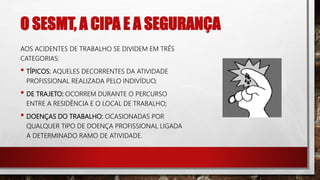O SESMT, A CIPA E A SEGURANÇA
AOS ACIDENTES DE TRABALHO SE DIVIDEM EM TRÊS
CATEGORIAS:
• TÍPICOS: AQUELES DECORRENTES DA ATIVIDADE
PROFISSIONAL REALIZADA PELO INDIVÍDUO;
• DE TRAJETO: OCORREM DURANTE O PERCURSO
ENTRE A RESIDÊNCIA E O LOCAL DE TRABALHO;
• DOENÇAS DO TRABALHO: OCASIONADAS POR
QUALQUER TIPO DE DOENÇA PROFISSIONAL LIGADA
A DETERMINADO RAMO DE ATIVIDADE.
 