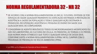 NORMA REGULAMENTADORA 32 - NR 32
• DE ACORDO COM A NORMA REGULAMENTADORA 32 (NR-32, 11/11/2005), ENTENDE-SE POR
SERVIÇOS DE SAÚDE QUALQUER PAVIMENTO OU EDIFICAÇÃO DESTINADA À PRESTAÇÃO DE
ASSISTÊNCIA A SAÚDE DA POPULAÇÃO E TODA E QUALQUER AÇÃO DESTINADA À
PROMOÇÃO, RECUPERAÇÃO, ASSISTÊNCIA E PESQUISA DE ENSINO EM SAÚDE SEJA
QUALQUER NÍVEL DE COMPLEXIDADE.
• CONSIDERAM-SE AGENTES BIOLÓGICOS TODOS OS MICROORGANISMOS MODIFICADOS OU
NÃO EM LABORATÓRIO, AS CULTURAS EM CÉLULA, OS PARASITAS, AS TOXINAS E OS PRÍONS.
ESSA NORMA AINDA ESTABELECE QUE TODO E QUALQUER SERVIÇO DE SAÚDE DEVE,
CONFORME EXPÕE A NORMA REGULAMENTADORA 9 (PPRA/ NR 9), CUMPRIR COM O
PROGRAMA DE PREVENÇÃO DE RISCOS AMBIENTAIS (PPRA).
A sigla PPRA significa Programa de Prevenção de Riscos Ambientais
 