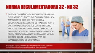 NORMA REGULAMENTADORA 32 - NR 32
• EM TODA OCORRÊNCIA DE ACIDENTE DE TRABALHO
ENVOLVENDO OS RISCOS BIOLÓGICOS COM OU SEM
AFASTAMENTO, DEVE SER PREENCHIDA A
COMUNICAÇÃO DE ACIDENTE DE TRABALHO (CAT) E
ENCAMINHADA AOS ÓRGÃOS COMPETENTES NO
PRAZO DE 24 HORAS DO OCORRIDO. EM CASO DE
EXPOSIÇÃO ACIDENTAL OU INCIDENTAL AS MEDIDAS
DEVEM OBRIGATORIAMENTE SER TOMADAS MESMO
QUE NÃO CONTE NO PCMSO OU PPRA DO
ESTABELECIMENTO DE OCORRÊNCIA.
A sigla PCMSO significa Programa de Controle Médico de Saúde Ocupacional
A sigla PPRA significa Programa de Prevenção de Riscos Ambientais
 