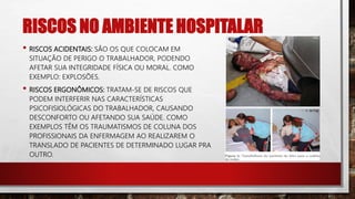 RISCOS NO AMBIENTE HOSPITALAR
• RISCOS ACIDENTAIS: SÃO OS QUE COLOCAM EM
SITUAÇÃO DE PERIGO O TRABALHADOR, PODENDO
AFETAR SUA INTEGRIDADE FÍSICA OU MORAL. COMO
EXEMPLO: EXPLOSÕES.
• RISCOS ERGONÔMICOS: TRATAM-SE DE RISCOS QUE
PODEM INTERFERIR NAS CARACTERÍSTICAS
PSICOFISIOLÓGICAS DO TRABALHADOR, CAUSANDO
DESCONFORTO OU AFETANDO SUA SAÚDE. COMO
EXEMPLOS TÊM OS TRAUMATISMOS DE COLUNA DOS
PROFISSIONAIS DA ENFERMAGEM AO REALIZAREM O
TRANSLADO DE PACIENTES DE DETERMINADO LUGAR PRA
OUTRO.
 