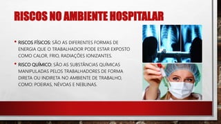 RISCOS NO AMBIENTE HOSPITALAR
• RISCOS FÍSICOS: SÃO AS DIFERENTES FORMAS DE
ENERGIA QUE O TRABALHADOR PODE ESTAR EXPOSTO
COMO CALOR, FRIO, RADIAÇÕES IONIZANTES.
• RISCO QUÍMICO: SÃO AS SUBSTÂNCIAS QUÍMICAS
MANIPULADAS PELOS TRABALHADORES DE FORMA
DIRETA OU INDIRETA NO AMBIENTE DE TRABALHO,
COMO: POEIRAS, NÉVOAS E NEBLINAS.
 