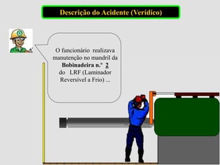 O funcionário realizava
manutenção no mandril da
Bobinadeira n.º 2
do LRF (Laminador
Reversível a Frio) ...
Descrição do Acidente (Verídico)
 