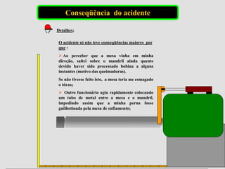 Conseqüência do acidente
Detalhes;
O acidente só não teve conseqüências maiores por
que :
 Ao perceber que a mesa vinha em minha
direção, saltei sobre o mandril ainda quente
devido haver sido processado bobina a alguns
instantes (motivo das queimaduras).
Se não tivesse feito isto, a mesa teria me esmagado
o tórax;
 Outro funcionário agiu rapidamente colocando
um tubo de metal entre a mesa e o mandril,
impedindo assim que a minha perna fosse
guilhotinada pela mesa de enfiamento;
 