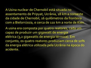 A Usina nuclear de Chernobil está situada no
assentamento de Pripyat, Ucrânia, 18 km a noroeste
da cidade de Chernobil, 16 quilômetros da fronteira
com a Bielorrússia, e cerca de 110 km a norte de Kiev.
A usina era composta por quatro reatores, cada um
capaz de produzir um gigawatt de energia
elétrica (3,2 gigawatts de energia térmica). Em
conjunto, os quatro reatores produziam cerca de 10%
da energia elétrica utilizada pela Ucrânia na época do
acidente.
 