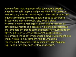Porém o fator mais importante foi que Anatoly Dyatlov ,
engenheiro chefe responsável pela realização de testes nos
reatores 3 e 4, mesmo sabendo que o reator era perigoso em
algumas condições e contra os parâmetros de segurança
dispostos no manual de operação, levou a efeito
intencionalmente a realização de um teste de redução de
potência que resultou no desastre. A gerência da instalação
era composta em grande parte de pessoal não qualificado em
RBMK: o diretor,V.P. Bryukhanov, tinha experiência e
treinamento em usina termoelétrica a carvão. Seu engenheiro
chefe, Nikolai Fomin, também veio de uma usina
convencional. O próprio Dyatlov somente tinha "alguma
experiência com pequenos reatores nucleares".
 