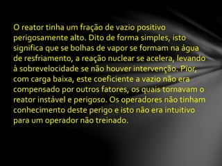 O reator tinha um fração de vazio positivo
perigosamente alto. Dito de forma simples, isto
significa que se bolhas de vapor se formam na água
de resfriamento, a reação nuclear se acelera, levando
à sobrevelocidade se não houver intervenção. Pior,
com carga baixa, este coeficiente a vazio não era
compensado por outros fatores, os quais tornavam o
reator instável e perigoso. Os operadores não tinham
conhecimento deste perigo e isto não era intuitivo
para um operador não treinado.
 