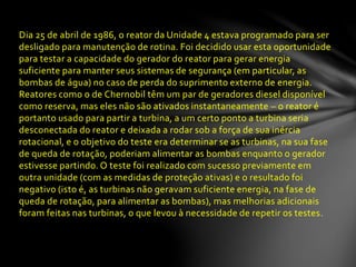 Dia 25 de abril de 1986, o reator da Unidade 4 estava programado para ser
desligado para manutenção de rotina. Foi decidido usar esta oportunidade
para testar a capacidade do gerador do reator para gerar energia
suficiente para manter seus sistemas de segurança (em particular, as
bombas de água) no caso de perda do suprimento externo de energia.
Reatores como o de Chernobil têm um par de geradores diesel disponível
como reserva, mas eles não são ativados instantaneamente – o reator é
portanto usado para partir a turbina, a um certo ponto a turbina seria
desconectada do reator e deixada a rodar sob a força de sua inércia
rotacional, e o objetivo do teste era determinar se as turbinas, na sua fase
de queda de rotação, poderiam alimentar as bombas enquanto o gerador
estivesse partindo. O teste foi realizado com sucesso previamente em
outra unidade (com as medidas de proteção ativas) e o resultado foi
negativo (isto é, as turbinas não geravam suficiente energia, na fase de
queda de rotação, para alimentar as bombas), mas melhorias adicionais
foram feitas nas turbinas, o que levou à necessidade de repetir os testes.
 