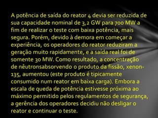 A potência de saída do reator 4 devia ser reduzida de
sua capacidade nominal de 3,2 GW para 700 MW a
fim de realizar o teste com baixa potência, mais
segura. Porém, devido à demora em começar a
experiência, os operadores do reator reduziram a
geração muito rapidamente, e a saída real foi de
somente 30 MW. Como resultado, a concentração
de nêutronsabsorvendo o produto da fissão, xenon-
135, aumentou (este produto é tipicamente
consumido num reator em baixa carga). Embora a
escala de queda de potência estivesse próxima ao
máximo permitido pelos regulamentos de segurança,
a gerência dos operadores decidiu não desligar o
reator e continuar o teste.
 