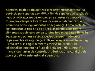 Ademais, foi decidido abreviar o experimento e aumentar a
potência para apenas 200 MW. A fim de superar a absorção de
neutrons do excesso de xenon-135, as hastes de controle
foram puxadas para fora do reator mais rapidamente que o
permitido pelos regulamentos de segurança. Como parte do
experimento, à 1:05 de 26 de abril, as bombas que foram
alimentadas pelo gerador da turbina foram ligadas; o fluxo de
água gerado por essa ação excedeu o especificado pelos
regulamentos de segurança. O fluxo de água aumentou a 1:19
– uma vez que a água também absorve nêutrons. Este
adicional incremento no fluxo de água requeria a remoção
manual das hastes de controle, produzindo uma condição de
operação altamente instável e perigosa.
 