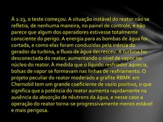 À 1:23, o teste começou. A situação instável do reator não se
refletia, de nenhuma maneira, no painel de controle, e não
parece que algum dos operadores estivesse totalmente
consciente do perigo. A energia para as bombas de água foi
cortada, e como elas foram conduzidas pela inércia do
gerador da turbina, o fluxo de água decresceu. A turbina foi
desconectada do reator, aumentando o nível de vapor no
núcleo do reator. À medida que o líquido resfriador aquecia,
bolsas de vapor se formavam nas linhas de resfriamento. O
projeto peculiar do reator moderado a grafite RBMK em
Chernobil tem um grande coeficiente de vazio positivo, o que
significa que a potência do reator aumenta rapidamente na
ausência da absorção de nêutrons da água, e nesse caso a
operação do reator torna-se progressivamente menos estável
e mais perigosa.
 