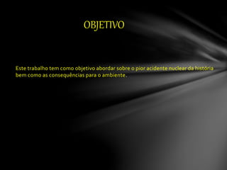 Este trabalho tem como objetivo abordar sobre o pior acidente nuclear da história
bem como as consequências para o ambiente.
OBJETIVO
 