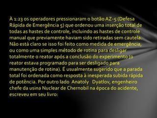 À 1:23 os operadores pressionaram o botão AZ-5 (Defesa
Rápida de Emergência 5) que ordenou uma inserção total de
todas as hastes de controle, incluindo as hastes de controle
manual que previamente haviam sido retiradas sem cautela.
Não está claro se isso foi feito como medida de emergência,
ou como uma simples método de rotina para desligar
totalmente o reator após a conclusão do experimento (o
reator estava programado para ser desligado para
manutenção de rotina). É usualmente sugerido que a parada
total foi ordenada como resposta à inesperada subida rápida
de potência. Por outro lado Anatoly Dyatlov, engenheiro
chefe da usina Nuclear de Chernobil na época do acidente,
escreveu em seu livro:
 