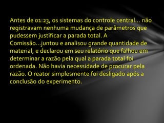 Antes de 01:23, os sistemas do controle central... não
registravam nenhuma mudança de parâmetros que
pudessem justificar a parada total. A
Comissão...juntou e analisou grande quantidade de
material, e declarou em seu relatório que falhou em
determinar a razão pela qual a parada total foi
ordenada. Não havia necessidade de procurar pela
razão. O reator simplesmente foi desligado após a
conclusão do experimento.
 
