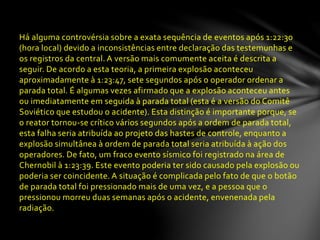 Há alguma controvérsia sobre a exata sequência de eventos após 1:22:30
(hora local) devido a inconsistências entre declaração das testemunhas e
os registros da central. A versão mais comumente aceita é descrita a
seguir. De acordo a esta teoria, a primeira explosão aconteceu
aproximadamente à 1:23:47, sete segundos após o operador ordenar a
parada total. É algumas vezes afirmado que a explosão aconteceu antes
ou imediatamente em seguida à parada total (esta é a versão do Comitê
Soviético que estudou o acidente). Esta distinção é importante porque, se
o reator tornou-se crítico vários segundos após a ordem de parada total,
esta falha seria atribuída ao projeto das hastes de controle, enquanto a
explosão simultânea à ordem de parada total seria atribuída à ação dos
operadores. De fato, um fraco evento sísmico foi registrado na área de
Chernobil à 1:23:39. Este evento poderia ter sido causado pela explosão ou
poderia ser coincidente. A situação é complicada pelo fato de que o botão
de parada total foi pressionado mais de uma vez, e a pessoa que o
pressionou morreu duas semanas após o acidente, envenenada pela
radiação.
 