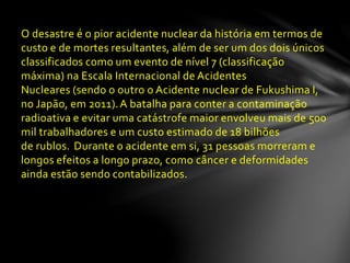 O desastre é o pior acidente nuclear da história em termos de
custo e de mortes resultantes, além de ser um dos dois únicos
classificados como um evento de nível 7 (classificação
máxima) na Escala Internacional de Acidentes
Nucleares (sendo o outro o Acidente nuclear de Fukushima I,
no Japão, em 2011).A batalha para conter a contaminação
radioativa e evitar uma catástrofe maior envolveu mais de 500
mil trabalhadores e um custo estimado de 18 bilhões
de rublos. Durante o acidente em si, 31 pessoas morreram e
longos efeitos a longo prazo, como câncer e deformidades
ainda estão sendo contabilizados.
 