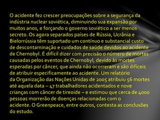 O acidente fez crescer preocupações sobre a segurança da
indústria nuclear soviética, diminuindo sua expansão por
muitos anos, e forçando o governo soviético a ser menos
secreto. Os agora separados países de Rússia, Ucrânia e
Bielorrússia têm suportado um contínuo e substancial custo
de descontaminação e cuidados de saúde devidos ao acidente
de Chernobyl. É difícil dizer com precisão o número de mortes
causadas pelos eventos de Chernobyl, devido às mortes
esperadas por câncer, que ainda não ocorreram e são difíceis
de atribuir especificamente ao acidente. Um relatório
da Organização das Nações Unidas de 2005 atribuiu 56 mortes
até aquela data – 47 trabalhadores acidentados e nove
crianças com câncer de tireoide – e estimou que cerca de 4000
pessoas morrerão de doenças relacionadas com o
acidente. O Greenpeace, entre outros, contesta as conclusões
do estudo.
 