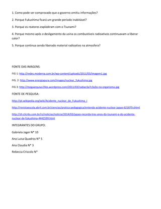 1. Como pode ser comprovado que o governo omitiu informações?
2. Porque Fukushima ficará um grande período inabitável?
3. Porque os reatores explodiram com o Tsunami?
4. Porque mesmo após o desligamento da usina os combustíveis radioativos continuavam a liberar
calor?
5. Porque continua sendo liberado material radioativo na atmosfera?
FONTE DAS IMAGENS:
FIG 1: http://redes.moderna.com.br/wp-content/uploads/2011/03/imagem1.jpg
FIG. 2: http://www.energiapura.com/images/nuclear_fukushima.jpg
FIG 3: http://megaarquivo.files.wordpress.com/2011/03/radiac3a7c3a3o-no-organismo.jpg
FONTE DE PESQUISA:
http://pt.wikipedia.org/wiki/Acidente_nuclear_de_Fukushima_I
http://revistaescola.abril.com.br/ciencias/pratica-pedagogica/entenda-acidente-nuclear-japao-621879.shtml
http://zh.clicrbs.com.br/rs/noticias/noticia/2014/03/japao-recorda-tres-anos-do-tsunami-e-do-acidente-
nuclear-de-fukushima-4442599.html
INTEGRANTES DO GRUPO:
Gabriela Jager N* 10
Ana Luisa Quadros N* 5
Ana Claudia N* 3
Rebecca Criscolo N*
 